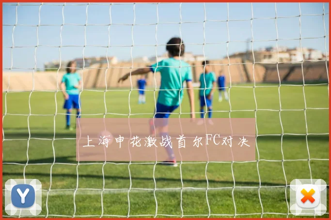 上海申花激战首尔FC对决
