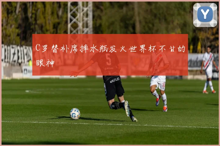 C罗替补席摔水瓶发火世界杯不甘的眼神